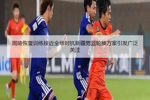 周琦恢复训练接近全场对抗新疆男篮轮换方案引发广泛关注