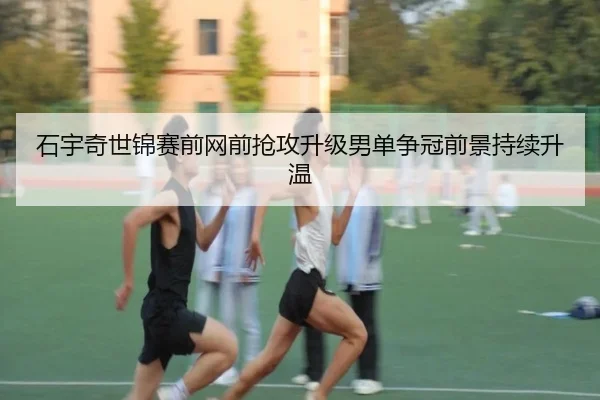 石宇奇世锦赛前网前抢攻升级男单争冠前景持续升温